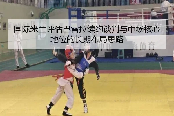 国际米兰评估巴雷拉续约谈判与中场核心地位的长期布局思路