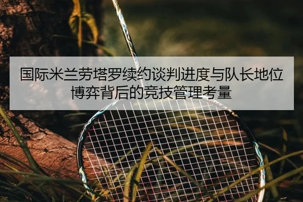 国际米兰劳塔罗续约谈判进度与队长地位博弈背后的竞技管理考量
