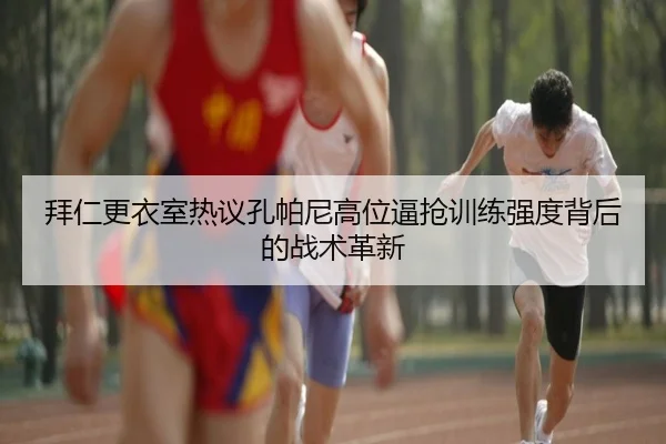 拜仁更衣室热议孔帕尼高位逼抢训练强度背后的战术革新