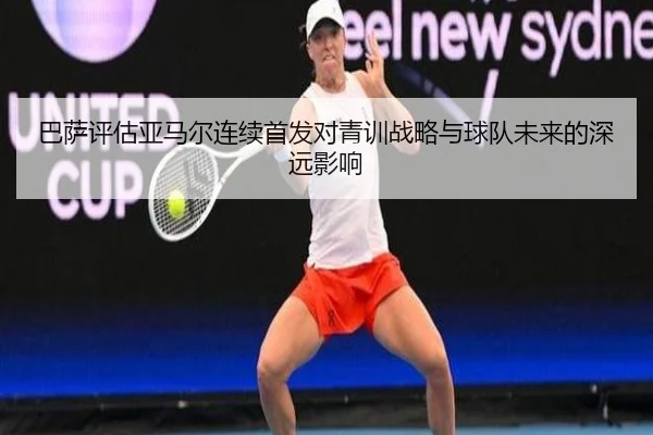 巴萨评估亚马尔连续首发对青训战略与球队未来的深远影响