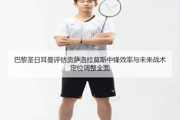 巴黎圣日耳曼评估贡萨洛拉莫斯中锋效率与未来战术定位调整全面