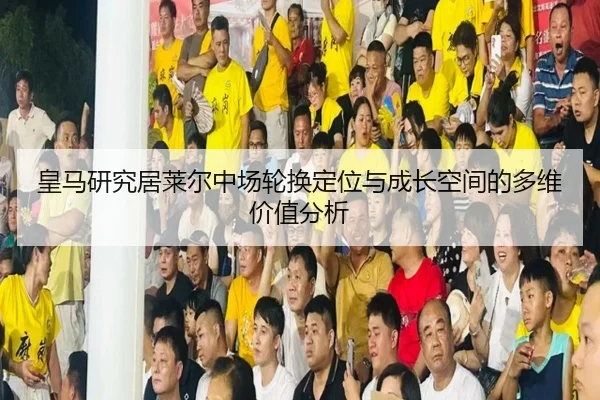 皇马研究居莱尔中场轮换定位与成长空间的多维价值分析