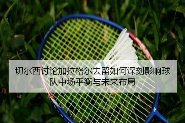 切尔西讨论加拉格尔去留如何深刻影响球队中场平衡与未来布局