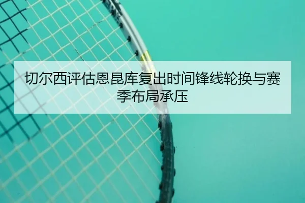 切尔西评估恩昆库复出时间锋线轮换与赛季布局承压