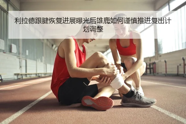 利拉德跟腱恢复进展曝光后雄鹿如何谨慎推进复出计划调整